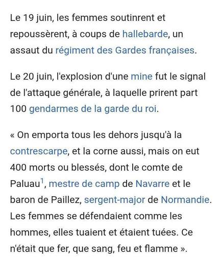Le 19 juin, les femmes soutinrent et repoussèrent, à coups de hallebarde, un assaut du régiment des Gardes françaises.
Le 20 juin, l'explosion d'une mine fut le signal de l'attaque générale, à laquelle prirent part 100 gendarmes de la garde du roi.
« On emporta tous les dehors jusqu'à la Contrescarpe, et la corne aussi, mais on eut 400 morts ou blessés, dont le comte de Paluau', mestre de camp de Navarre et le baron de Paillez, sergent-major de Normandie. Les femmes se défendaient comme les hommes, elles tuaient et étaient tuées. Ce n'était que fer, que sang, feu et flamme ».