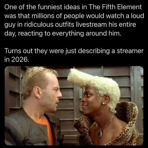 One of the funniest ideas in The Fifth Element was that millions of people would watch a loud guy in ridiculous outfits livestream his entire day, reacting to everything around him.

Turns out they were just describing a streamer in 2026.