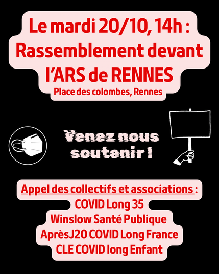 Le mardi 20/10, 14h : Rassemblement devant l’ARS de RENNES, Place des colombes, Rennes.
Au centre, « Venez nous soutenir ! », avec une icône de masque et une pancarte, puis en bas : « Appel des collectifs et associations : COVID Long 35, Winslow Santé Publique, Après J20 COVID Long France, CLE COVID long Enfant ».