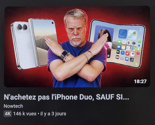 Une miniature YouTube avec un type (la cinquantaine, cheveux gris, moustache et bouc) les bras en croix genre « non » devant des photos d’iPhone Duo ouvert et fermé, sur fond rouge. Le titre : « N'achetez pas l'iPhone Duo, SAUF SI... »

Chaîne : Nowtech
Données : 4K 146 k vues • il y a 3 jours
Durée : 18:27