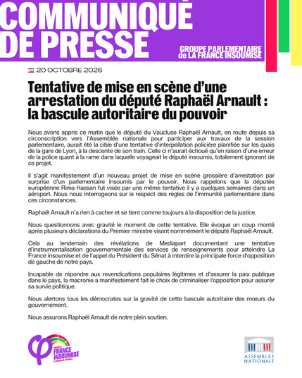 Communiqué du groupe parlementaire de La France insoumise publié le 20 octobre 2026 : 

« Tentative de mise en scène d'une arrestation du député Raphaël Arnault : la bascule autoritaire du pouvoir

Nous avons appris ce matin que le député du Vaucluse Raphaël Arnault, en route depuis sa circonscription vers l'Assemblée nationale pour participer aux travaux de la session parlementaire, aurait été la cible d'une tentative d'interpellation policière planifiée sur les quais de la gare de Lyon, a la descente de son train. Celle ci n'aurait échoué qu'en raison d'une erreur de la police quant a la rame dans laquelle voyageait le député insoumis, totalement ignorant de ce projet.

Il s'agit manifestement d'un nouveau projet de mise en scène grossière d'arrestation par surprise d'un parlementaire insoumis par le pouvoir. Nous rappelons que la députée européenne Rima Hassan fut visée par une même tentative il y a quelques semaines dans un aéroport. Nous nous interrogeons sur le respect des règles de l'immunité parlementaire dans ces circonstances.

Raphaël Arnault n'a rien à cacher et se tient comme toujours à la disposition de la justice.

Nous questionnons avec gravité le moment de cette tentative. Elle évoque un coup monté après plusieurs déclarations du Premier ministre visant nommément le député Raphaël Arnault. Cela au lendemain des révélations de Mediapart documentant une tentative d'instrumentalisation gouvernementale des services de renseignements pour atteindre La France insoumise et de l'appel du Président du Sénat à interdire la principale force d'opposition de gauche de notre pays. Incapable de répondre aux revendications populaires légitimes et d'assurer la paix publique dans le pays, la macronie a manifestement fait le choix de criminaliser l'opposition pour assurer sa survie politique. Nous alertons tous les démocrates sur la gravité de cette bascule autoritaire des mœurs du gouvernement. Nous assurons Raphaël Arnault de notre plein soutien. »