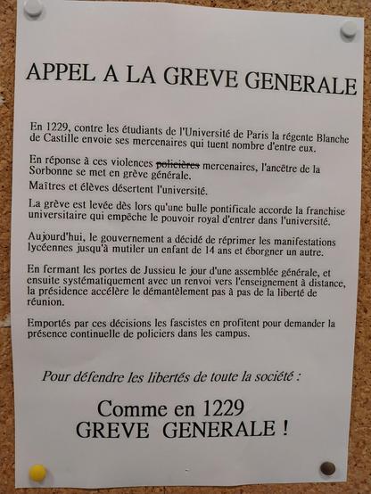 Affichette punaisée sur un tableau en liège 
APPEL A LA GREVE GENERALE

En 1229, contre les étudiants de l'Université de Paris la régente Blanche de Castille envoie ses mercenaires qui tuent nombre d'entre eux.
En réponse à ces violences (policières, barrées)mercenaires, l'ancêtre de la Sorbonne se met en grève générale.
Maîtres et élèves désertent l'université.
La grève est levée dès lors qu'une bulle pontificale accorde la franchise universitaire qui empêche le pouvoir royal d'entrer dans l'université.
Aujourd'hui, le gouvernement a décidé de réprimer les manifestations lycéennes jusqu'à mutiler un enfant de 14 ans et éborgner un autre.
En fermant les portes de Jussieu le jour d'une assemblée générale, et ensuite systématiquement avec un renvoi vers l'enseignement à distance, la présidence accélère le démantèlement pas à pas de la liberté de réunion.
Emportés par ces décisions les fascistes en profitent pour demander la présence continuelle de policiers dans les campus.
Pour défendre les libertés de toute la société :
Comme en 1229
GREVE GENERALE !