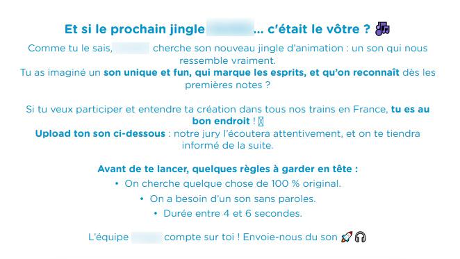 Et si le prochain jingle c'était le vôtre ?
Comme tu le sais,
cherche son nouveau jingle d'animation: un son qui nous ressemble vraiment.
Tu as imaginé un son unique et fun, qui marque les esprits, et qu'on reconnaît dès les premières notes ?
Si tu veux participer et entendre ta création dans tous nos trains en France, tu es au
bon endroit!
Upload ton son ci-dessous: notre jury l'écoutera attentivement, et on te tiendra informé de la suite.
Avant de te lancer, quelques règles à garder en tête :
On cherche quelque chose de 100% original.
On a besoin d'un son sans paroles.
Durée entre 4 et 6 secondes.
L'équipe compte sur toi! Envoie-nous du son