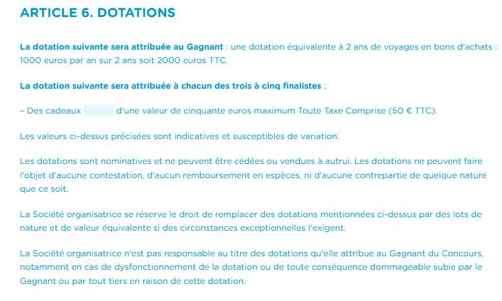 ARTICLE 6. DOTATIONS
La dotation suivante sera attribuée au Gagnant une dotation équivalente à 2 ans de voyages en bons d'achats: 1000 euros par an sur 2 ans soit 2000 euros TTC.
La dotation suivante sera attribuée à chacun des trois à cinq finalistes:
Des cadeaux
d'une valeur de cinquante euros maximum Toute Taxe Comprise (50 € TTC).
Les valeurs ci-dessus précisées sont indicatives et susceptibles de variation.
Les dotations sont nominatives et ne peuvent être cédées ou vendues à autrui. Les dotations ne peuvent faire l'objet d'aucune contestation, d'aucun remboursement en espèces, ni d'aucune contrepartie de quelque nature que ce soit.
La Société organisatrice se réserve le droit de remplacer des dotations mentionnées ci-dessus par des lots de nature et de valeur équivalente si des circonstances exceptionnelles l'exigent.
La Société organisatrice n'est pas responsable au titre des dotations qu'elle attribue au Gagnant du Concours, notamment en cas de dysfonctionnement de la dotation ou de toute conséquence dommageable subie par le Gagnant ou par tout tiers en raison de cette dotation.