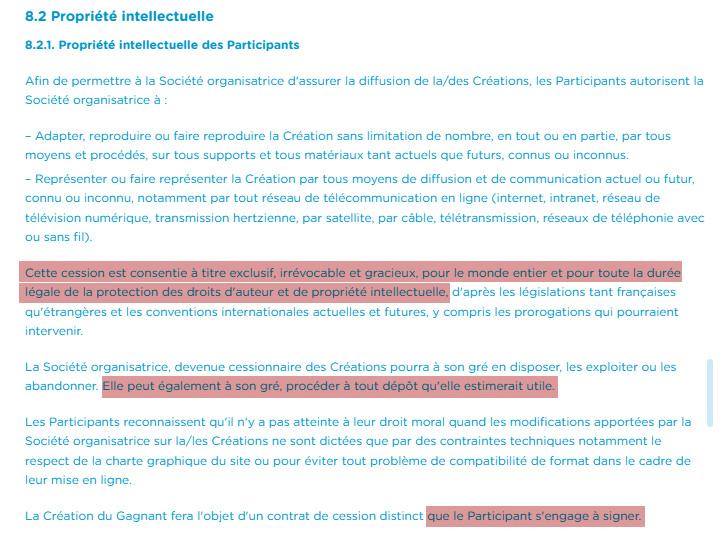 8.2 Propriété intellectuelle
8.2.1. Propriété intellectuelle des Participants
Afin de permettre à la Société organisatrice d'assurer la diffusion de la/des Créations, les Participants autorisent la Société organisatrice à:
Adapter, reproduire ou faire reproduire la Création sans limitation de nombre, en tout ou en partie, par tous moyens et procédés, sur tous supports et tous matériaux tant actuels que futurs, connus ou inconnus.
Représenter ou faire représenter la Création par tous moyens de diffusion et de communication actuel ou futur, connu ou inconnu, notamment par tout réseau de télécommunication en ligne (internet, intranet, réseau de télévision numérique, transmission hertzienne, par satellite, par câble, télétransmission, réseaux de téléphonie avec ou sans fil).
Cette cession est consentie à titre exclusif, irrévocable et gracieux, pour le monde entier et pour toute la durée légale de la protection des droits d'auteur et de propriété intellectuelle d'après les législations tant françaises qu'étrangères et les conventions internationales actuelles et futures, y compris les prorogations qui pourraient intervenir
La Société organisatrice, devenue cessionnaire des Créations pourra à son gré en disposer, les exploiter ou les abandonner. Elle peut également à son gré, procéder à tout dépôt qu'elle estimerait utile.
Les Participants reconnaissent qu'il n'y a pas atteinte à leur droit moral quand